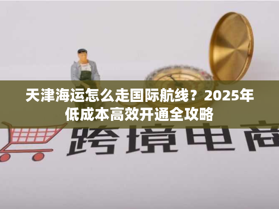 天津海运怎么走国际航线？2025年低成本高效开通全攻略
