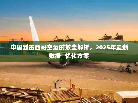 中国到墨西哥空运时效全解析，2025年最新数据+优化方案