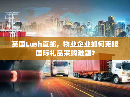 英国Lush直邮，物业企业如何克服国际礼品采购难题？