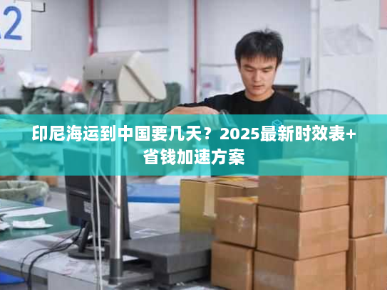 印尼海运到中国要几天？2025最新时效表+省钱加速方案