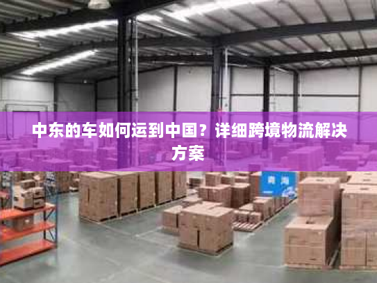 中东的车如何运到中国？详细跨境物流解决方案