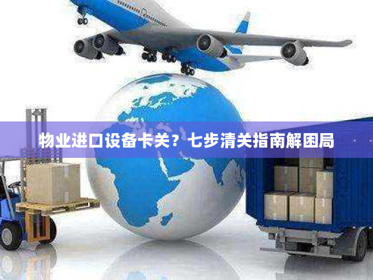 物业进口设备卡关？七步清关指南解困局