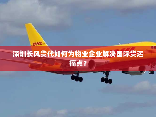 深圳长风货代如何为物业企业解决国际货运痛点? 深圳长风货代如何为物业企业解决国际货运痛点?