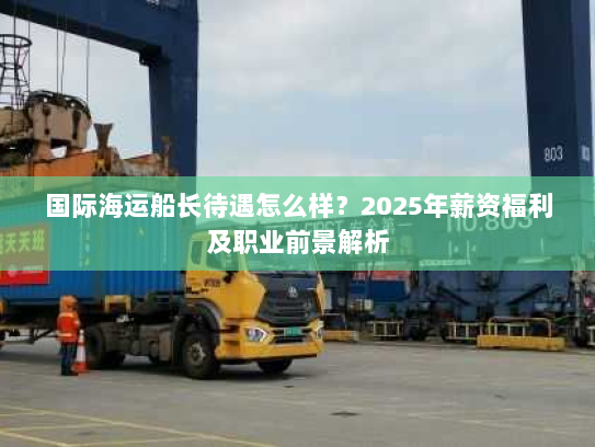 国际海运船长待遇怎么样?2025年薪资福利及职业前景解析 国际海运船长待遇怎么样?2025年薪资福利及职业前景解析