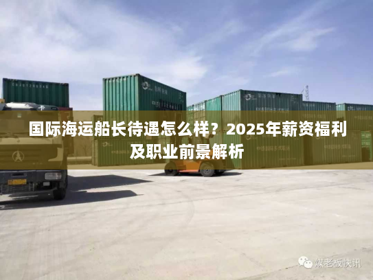 国际海运船长待遇怎么样?2025年薪资福利及职业前景解析 国际海运船长待遇怎么样?2025年薪资福利及职业前景解析