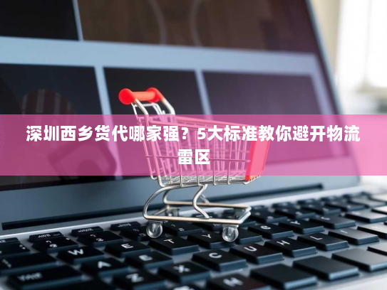 深圳西乡货代哪家强？5大标准教你避开物流雷区