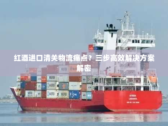 红酒进口清关物流痛点?三步高效解决方案解密 红酒进口清关物流痛点?三步高效解决方案解密