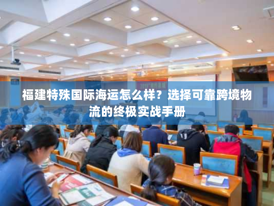 福建特殊国际海运怎么样?选择可靠跨境物流的终极实战手册 福建特殊国际海运怎么样?选择可靠跨境物流的终极实战手册