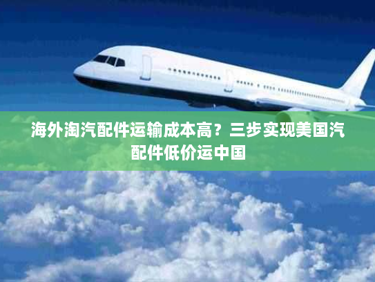 海外淘汽配件运输成本高？三步实现美国汽配件低价运中国
