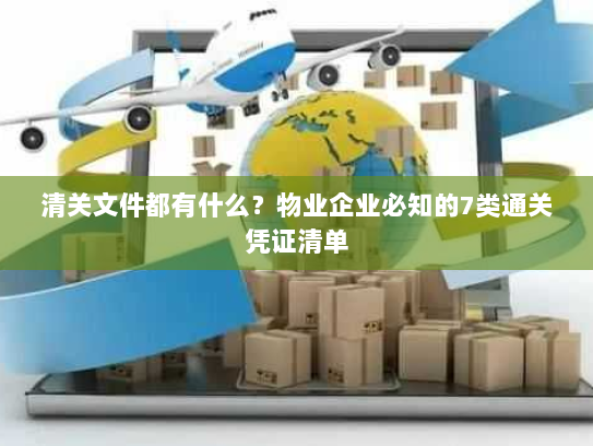 清关文件都有什么?物业企业必知的7类通关凭证清单 清关文件都有什么?物业企业必知的7类通关凭证清单