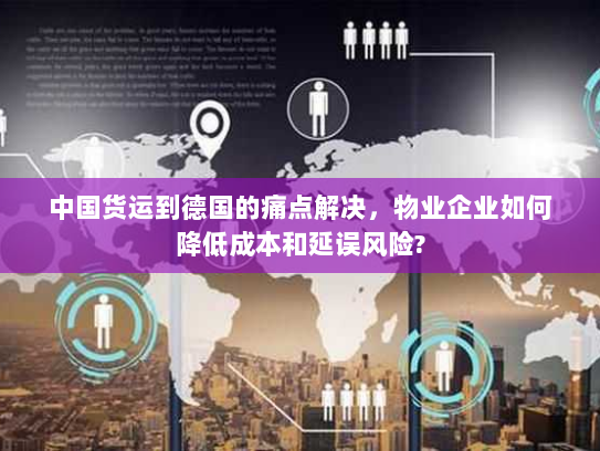中国货运到德国的痛点解决,物业企业如何降低成本和延误风险? 中国货运到德国的痛点解决,物业企业如何降低成本和延误风险?