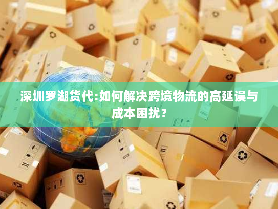 深圳罗湖货代:如何解决跨境物流的高延误与成本困扰？