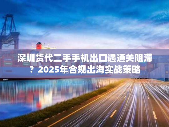 深圳货代二手手机出口遇通关阻滞?2025年合规出海实战策略 深圳货代二手手机出口遇通关阻滞?2025年合规出海实战策略