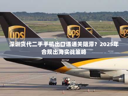 深圳货代二手手机出口遇通关阻滞?2025年合规出海实战策略 深圳货代二手手机出口遇通关阻滞?2025年合规出海实战策略