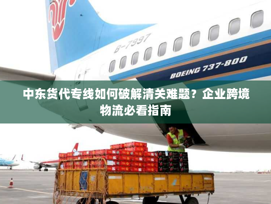 中东货代专线如何破解清关难题?企业跨境物流必看指南 中东货代专线如何破解清关难题?企业跨境物流必看指南