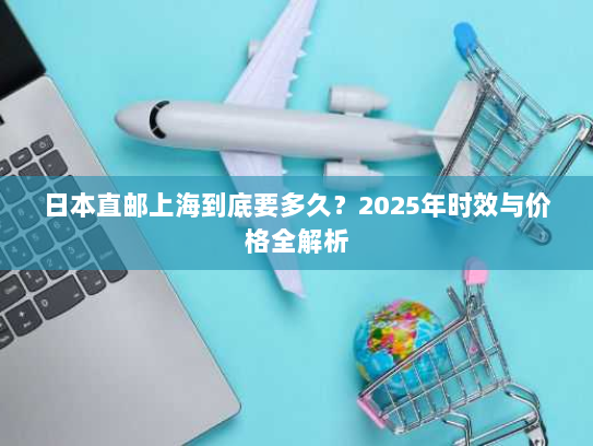 日本直邮上海到底要多久?2025年时效与价格全解析 日本直邮上海到底要多久?2025年时效与价格全解析