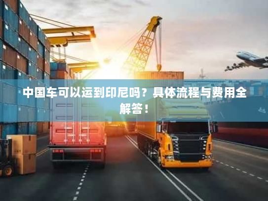 中国车可以运到印尼吗?具体流程与费用全解答! 中国车可以运到印尼吗?具体流程与费用全解答!