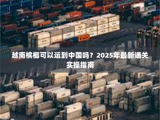越南槟榔可以运到中国吗?2025年最新通关实操指南 越南槟榔可以运到中国吗?2025年最新通关实操指南
