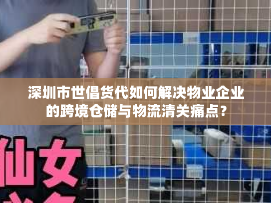 深圳市世倡货代如何解决物业企业的跨境仓储与物流清关痛点？