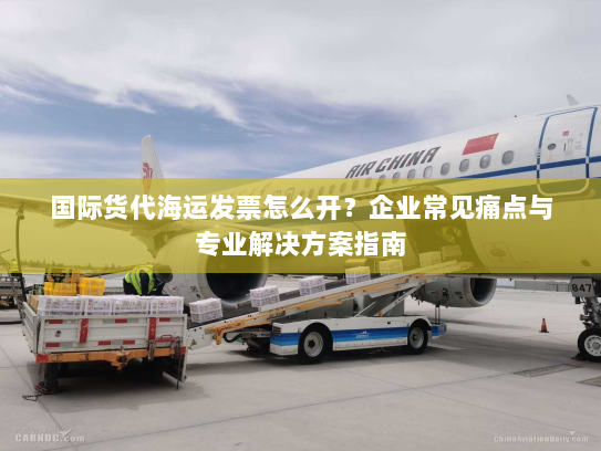 国际货代海运发票怎么开？企业常见痛点与专业解决方案指南