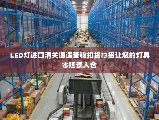 LED灯进口清关遭遇查验扣货?3招让您的灯具零延误入仓