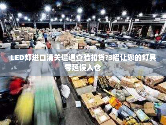 LED灯进口清关遭遇查验扣货?3招让您的灯具零延误入仓 LED灯进口清关遭遇查验扣货?3招让您的灯具零延误入仓