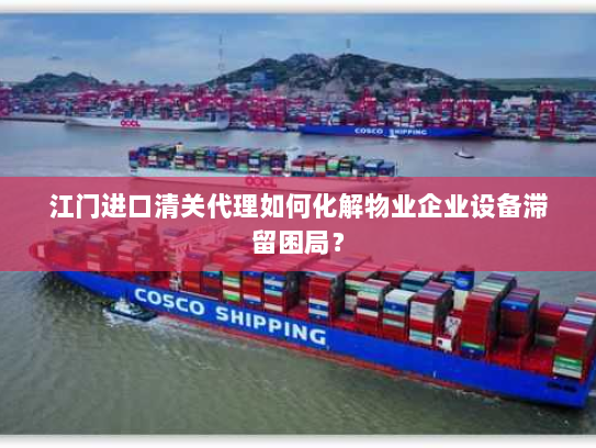 江门进口清关代理如何化解物业企业设备滞留困局? 江门进口清关代理如何化解物业企业设备滞留困局?