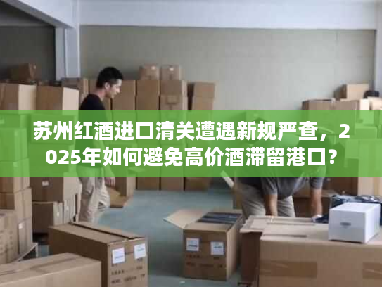 苏州红酒进口清关遭遇新规严查,2025年如何避免高价酒滞留港口? 苏州红酒进口清关遭遇新规严查,2025年如何避免高价酒滞留港口?