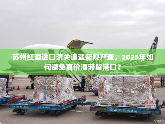 苏州红酒进口清关遭遇新规严查,2025年如何避免高价酒滞留港口? 苏州红酒进口清关遭遇新规严查,2025年如何避免高价酒滞留港口?