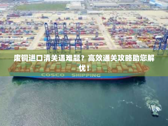 废铜进口清关遇难题?高效通关攻略助您解忧! 废铜进口清关遇难题?高效通关攻略助您解忧!