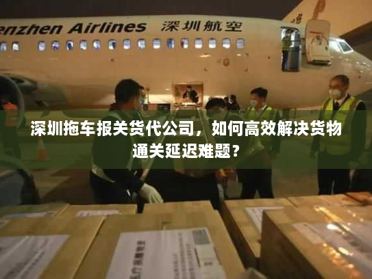 深圳拖车报关货代公司,如何高效解决货物通关延迟难题? 深圳拖车报关货代公司,如何高效解决货物通关延迟难题?