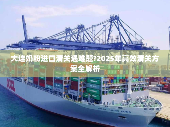 大连奶粉进口清关遇难题?2025年高效清关方案全解析