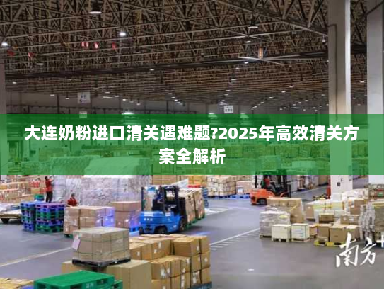 大连奶粉进口清关遇难题?2025年高效清关方案全解析 大连奶粉进口清关遇难题?2025年高效清关方案全解析