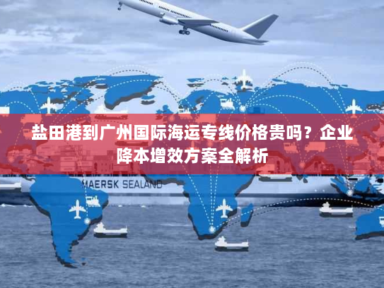 盐田港到广州国际海运专线价格贵吗?企业降本增效方案全解析 盐田港到广州国际海运专线价格贵吗?企业降本增效方案全解析