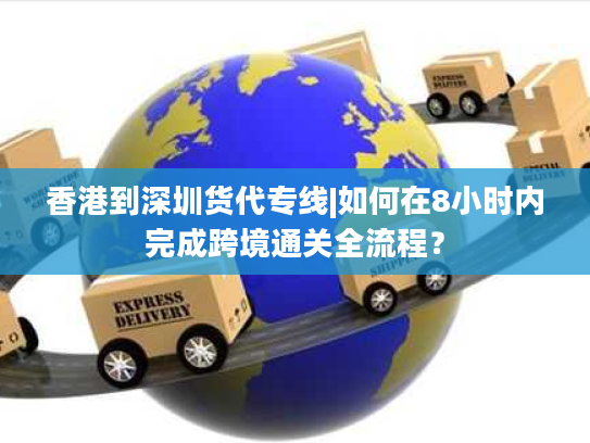 香港到深圳货代专线|如何在8小时内完成跨境通关全流程？