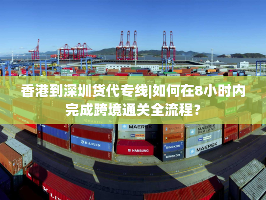 香港到深圳货代专线|如何在8小时内完成跨境通关全流程？