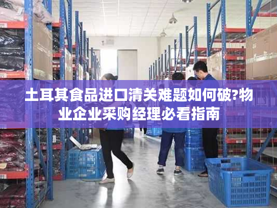 土耳其食品进口清关难题如何破?物业企业采购经理必看指南
