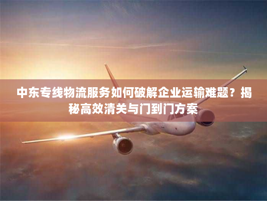 中东专线物流服务如何破解企业运输难题?揭秘高效清关与门到门方案 中东专线物流服务如何破解企业运输难题?揭秘高效清关与门到门方案