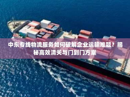 中东专线物流服务如何破解企业运输难题?揭秘高效清关与门到门方案 中东专线物流服务如何破解企业运输难题?揭秘高效清关与门到门方案