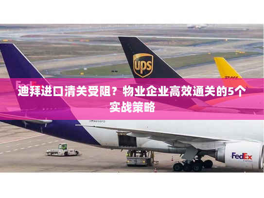 迪拜进口清关受阻?物业企业高效通关的5个实战策略 迪拜进口清关受阻?物业企业高效通关的5个实战策略