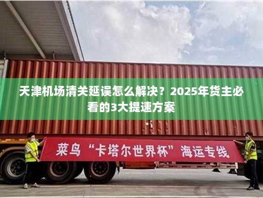 天津机场清关延误怎么解决?2025年货主必看的3大提速方案 天津机场清关延误怎么解决?2025年货主必看的3大提速方案