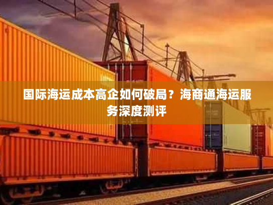 国际海运成本高企如何破局？海商通海运服务深度测评