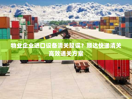 物业企业进口设备清关延误？顺达快递清关高效通关方案