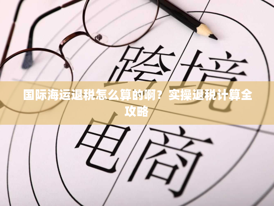 国际海运退税怎么算的啊?实操退税计算全攻略 国际海运退税怎么算的啊?实操退税计算全攻略