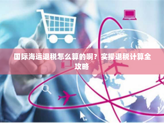 国际海运退税怎么算的啊？实操退税计算全攻略