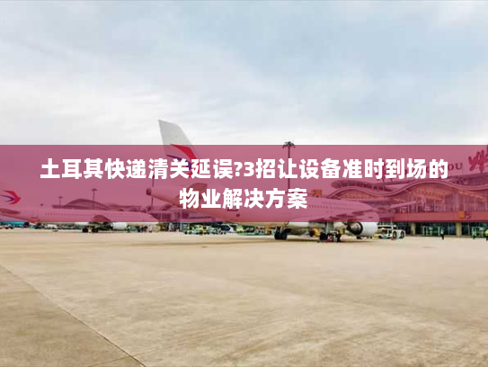 土耳其快递清关延误?3招让设备准时到场的物业解决方案