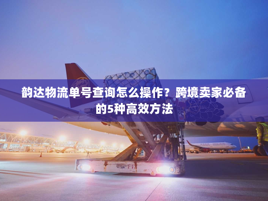 韵达物流单号查询怎么操作?跨境卖家必备的5种高效方法 韵达物流单号查询怎么操作?跨境卖家必备的5种高效方法