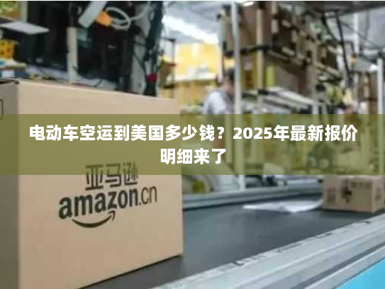 电动车空运到美国多少钱？2025年最新报价明细来了