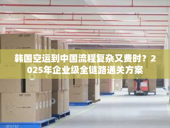 韩国空运到中国流程复杂又费时？2025年企业级全链路通关方案