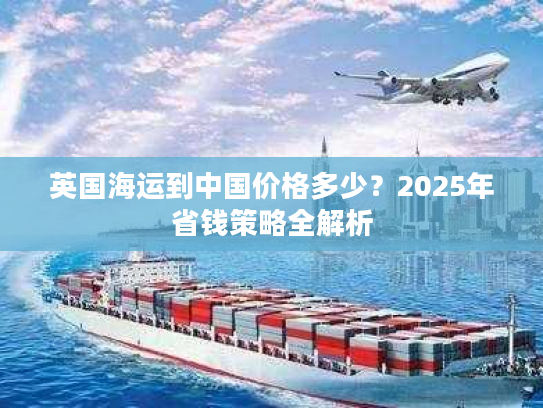 英国海运到中国价格多少?2025年省钱策略全解析 英国海运到中国价格多少?2025年省钱策略全解析